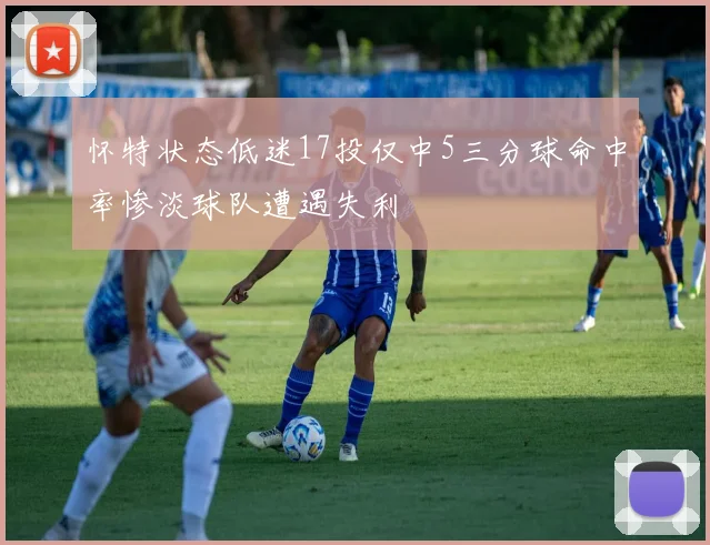 怀特状态低迷17投仅中5三分球命中率惨淡球队遭遇失利