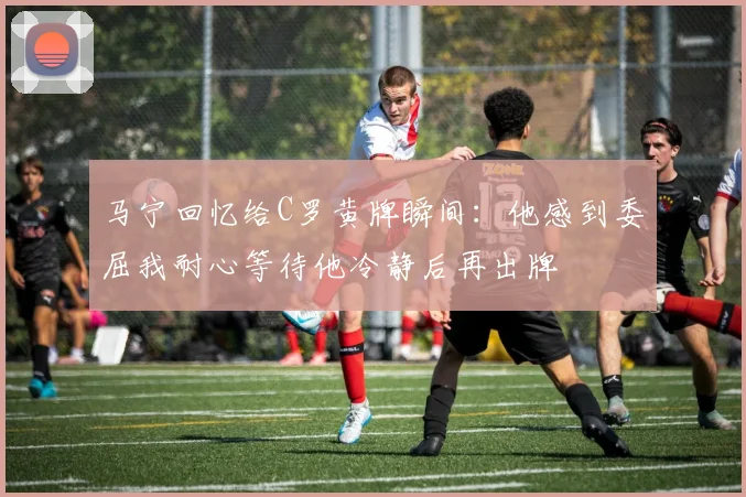 马宁回忆给C罗黄牌瞬间：他感到委屈我耐心等待他冷静后再出牌