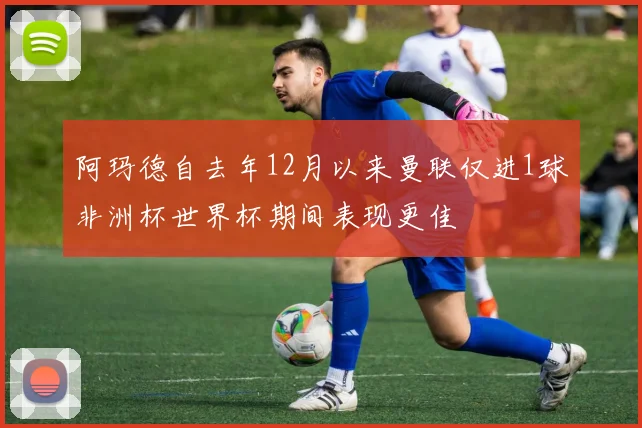阿玛德自去年12月以来曼联仅进1球非洲杯世界杯期间表现更佳