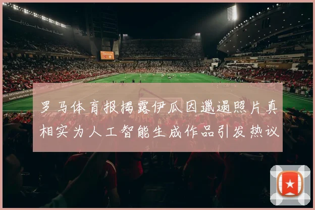 罗马体育报揭露伊瓜因邋遢照片真相实为人工智能生成作品引发热议