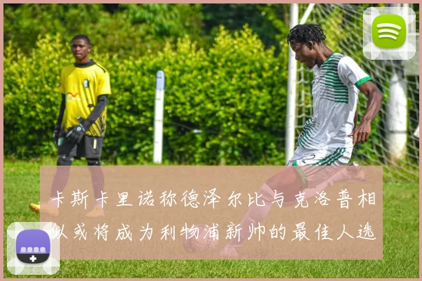卡斯卡里诺称德泽尔比与克洛普相似或将成为利物浦新帅的最佳人选