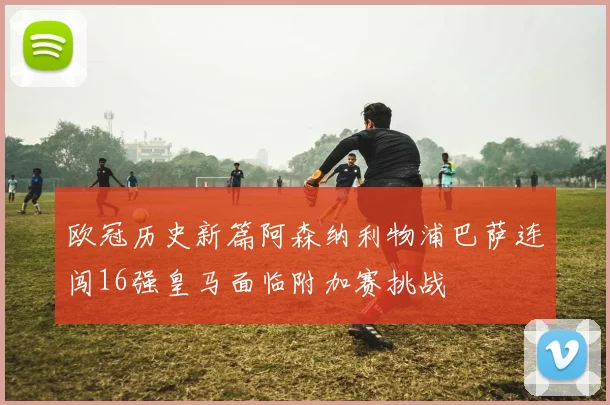 欧冠历史新篇阿森纳利物浦巴萨连闯16强皇马面临附加赛挑战
