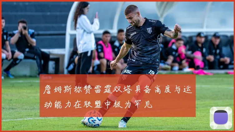 詹姆斯称赞雷霆双塔具备高度与运动能力在联盟中极为罕见