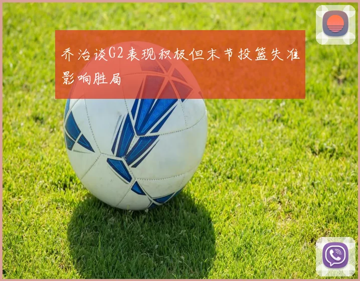 乔治谈G2表现积极但末节投篮失准影响胜局