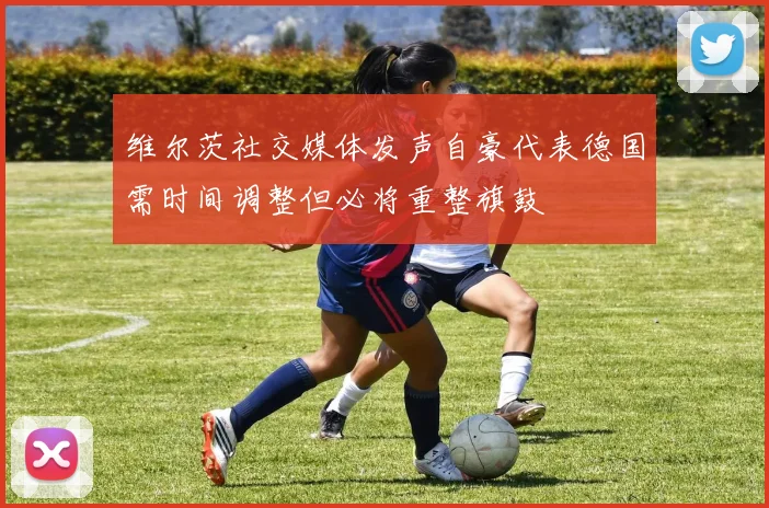 维尔茨社交媒体发声自豪代表德国需时间调整但必将重整旗鼓