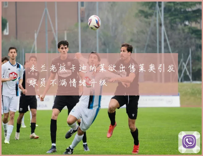 米兰老板卡迪纳莱欲出售莱奥引发球员不满情绪升级
