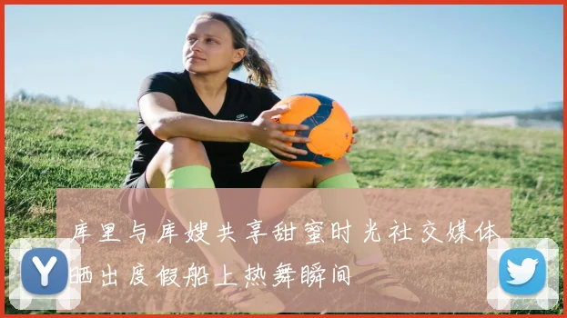库里与库嫂共享甜蜜时光社交媒体晒出度假船上热舞瞬间