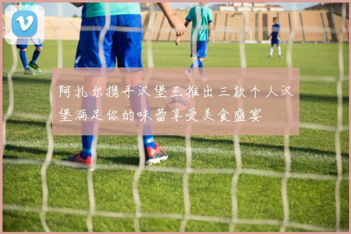 阿扎尔携手汉堡王推出三款个人汉堡满足你的味蕾享受美食盛宴