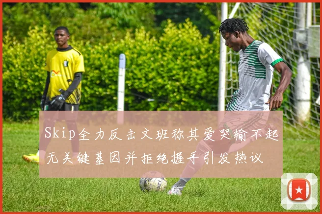 Skip全力反击文班称其爱哭输不起无关键基因并拒绝握手引发热议